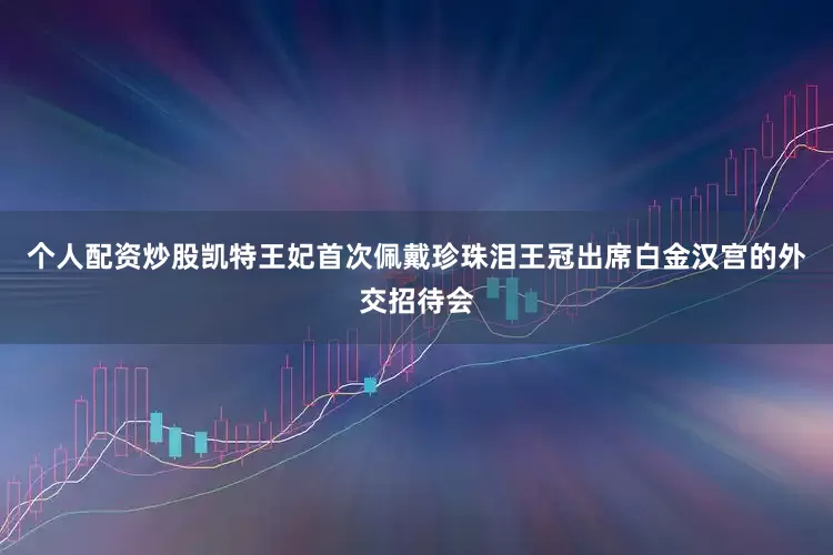 个人配资炒股凯特王妃首次佩戴珍珠泪王冠出席白金汉宫的外交招待会