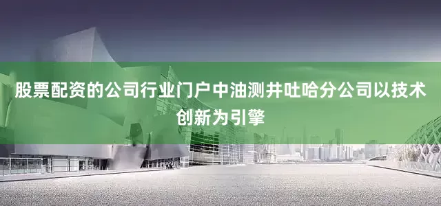 股票配资的公司行业门户中油测井吐哈分公司以技术创新为引擎