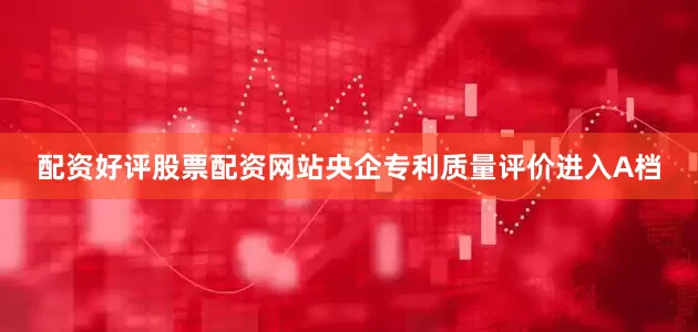 配资好评股票配资网站央企专利质量评价进入A档