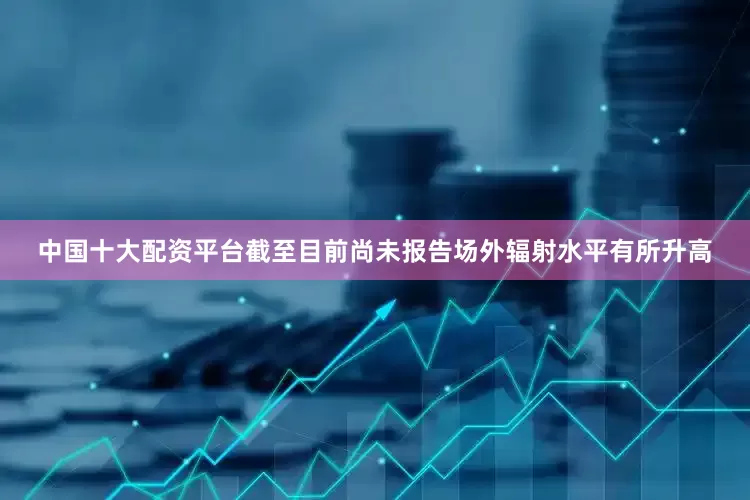 中国十大配资平台截至目前尚未报告场外辐射水平有所升高