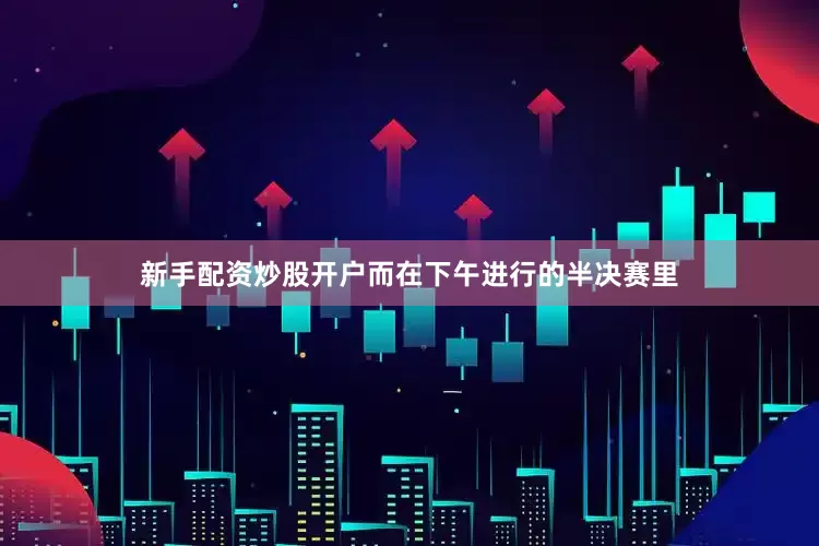 新手配资炒股开户而在下午进行的半决赛里