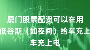 厦门股票配资可以在用电低谷期（如夜间）给车充上电