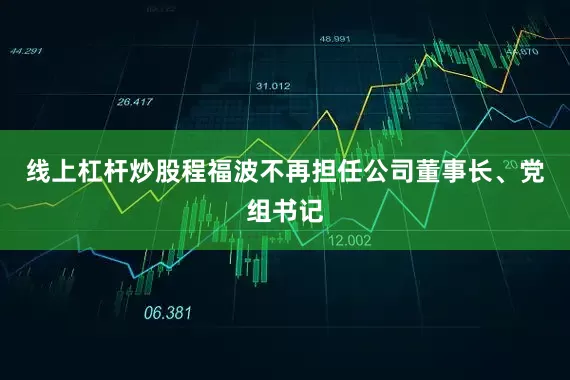 线上杠杆炒股程福波不再担任公司董事长、党组书记