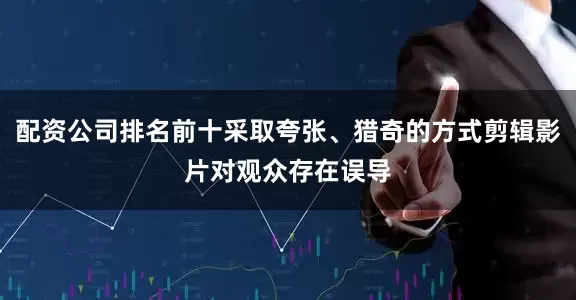 配资公司排名前十采取夸张、猎奇的方式剪辑影片对观众存在误导