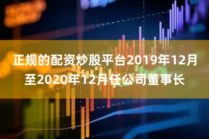 正规的配资炒股平台2019年12月至2020年12月任公司董事长