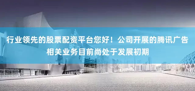 行业领先的股票配资平台您好！公司开展的腾讯广告相关业务目前尚处于发展初期