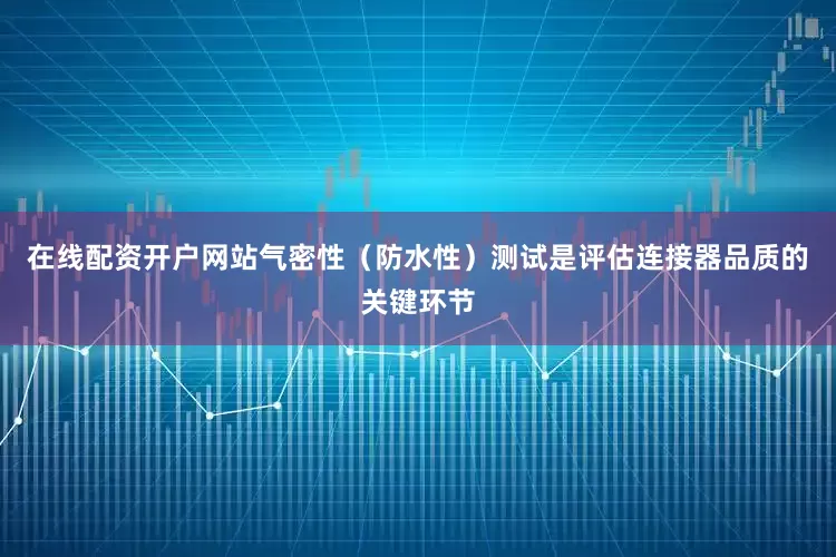 在线配资开户网站气密性（防水性）测试是评估连接器品质的关键环节