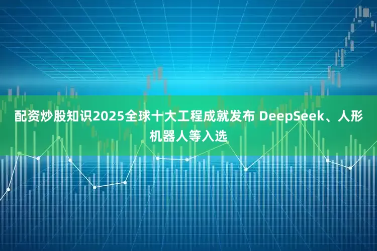 配资炒股知识2025全球十大工程成就发布 DeepSeek、人形机器人等入选
