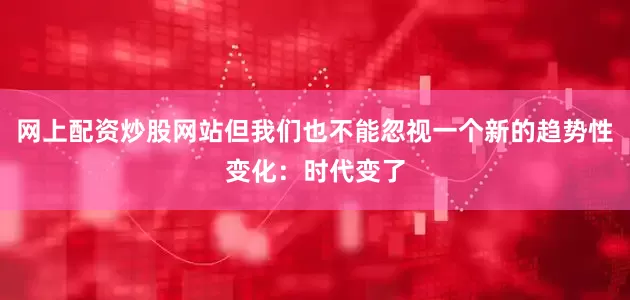 网上配资炒股网站但我们也不能忽视一个新的趋势性变化：时代变了